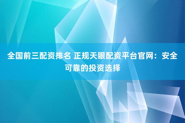 全国前三配资排名 正规天眼配资平台官网：安全可靠的投资选择