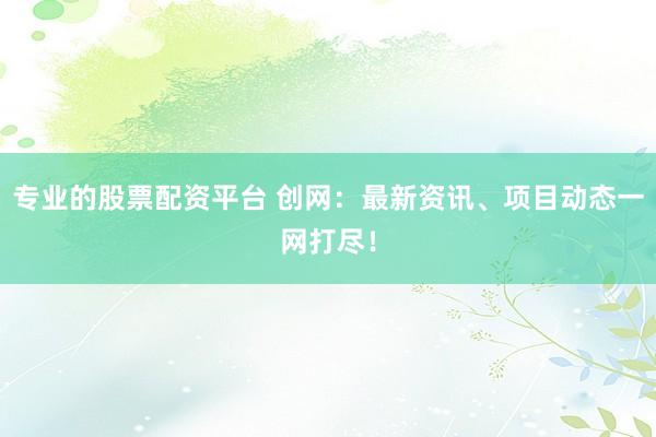 专业的股票配资平台 创网：最新资讯、项目动态一网打尽！