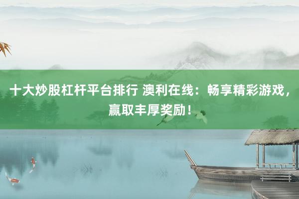 十大炒股杠杆平台排行 澳利在线：畅享精彩游戏，赢取丰厚奖励！