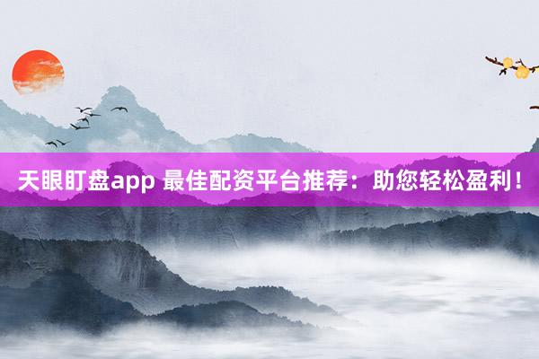 天眼盯盘app 最佳配资平台推荐：助您轻松盈利！