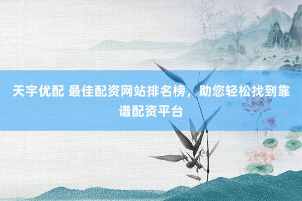 天宇优配 最佳配资网站排名榜，助您轻松找到靠谱配资平台