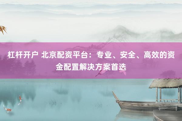 杠杆开户 北京配资平台：专业、安全、高效的资金配置解决方案首选