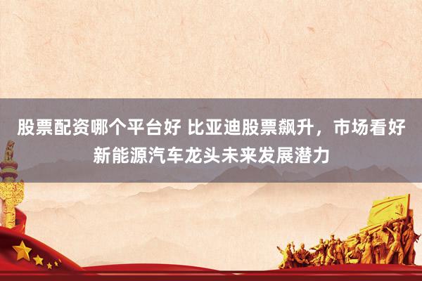 股票配资哪个平台好 比亚迪股票飙升，市场看好新能源汽车龙头未来发展潜力