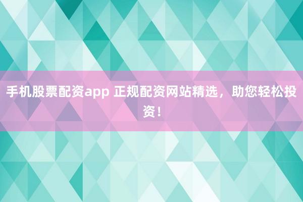 手机股票配资app 正规配资网站精选，助您轻松投资！