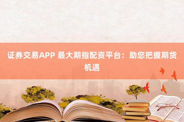 证券交易APP 最大期指配资平台：助您把握期货机遇
