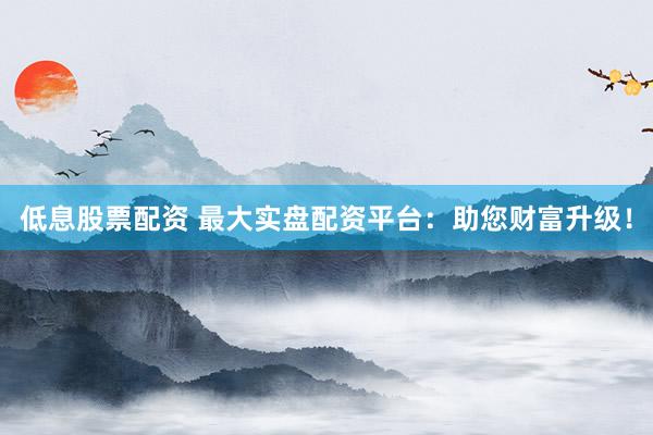低息股票配资 最大实盘配资平台：助您财富升级！