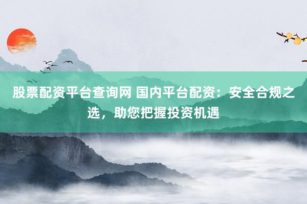 股票配资平台查询网 国内平台配资：安全合规之选，助您把握投资机遇