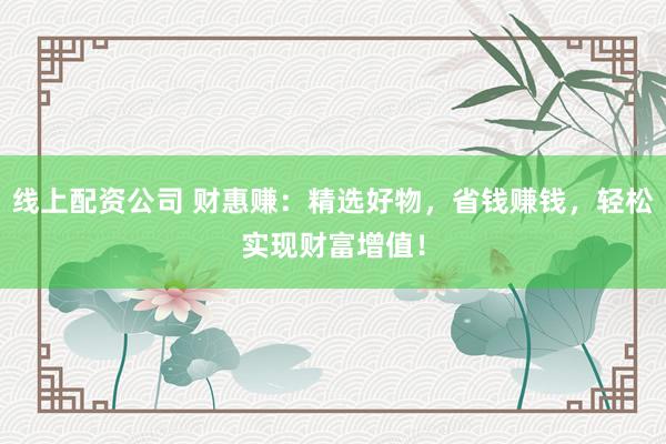 线上配资公司 财惠赚：精选好物，省钱赚钱，轻松实现财富增值！