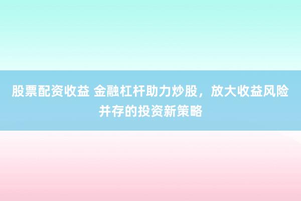 股票配资收益 金融杠杆助力炒股，放大收益风险并存的投资新策略