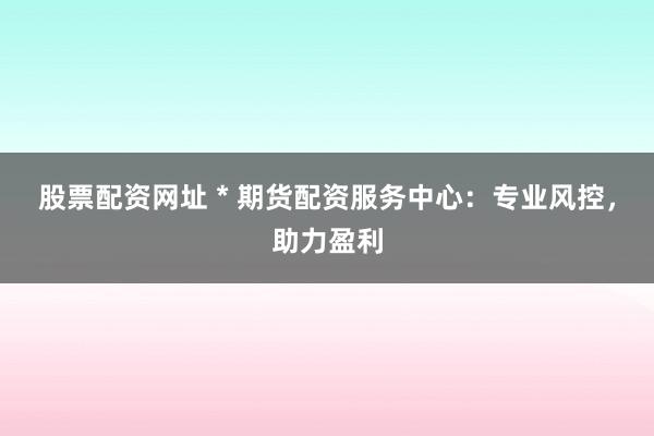股票配资网址 * 期货配资服务中心：专业风控，助力盈利