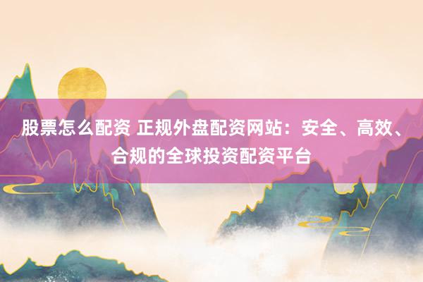 股票怎么配资 正规外盘配资网站：安全、高效、合规的全球投资配资平台