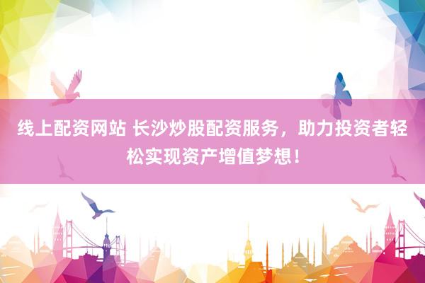 线上配资网站 长沙炒股配资服务，助力投资者轻松实现资产增值梦想！