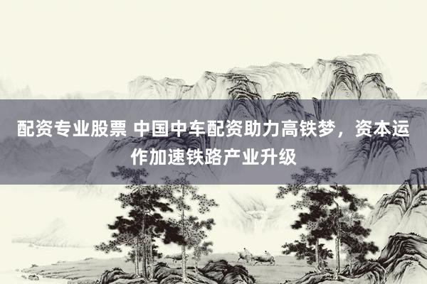 配资专业股票 中国中车配资助力高铁梦，资本运作加速铁路产业升级