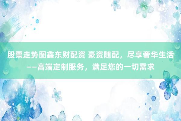 股票走势图鑫东财配资 豪资随配，尽享奢华生活——高端定制服务，满足您的一切需求