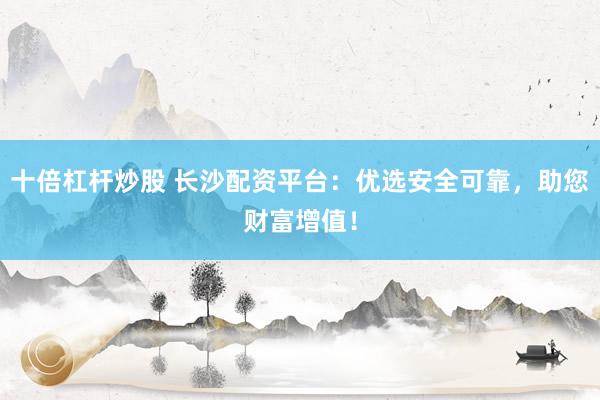 十倍杠杆炒股 长沙配资平台：优选安全可靠，助您财富增值！