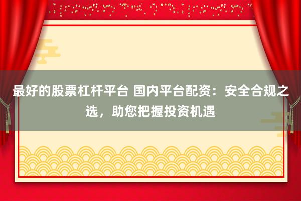 最好的股票杠杆平台 国内平台配资：安全合规之选，助您把握投资机遇
