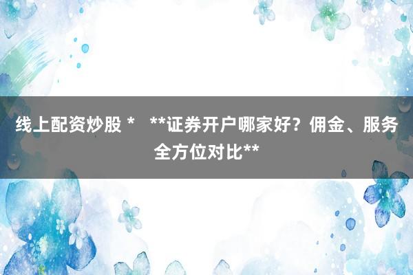 线上配资炒股 *   **证券开户哪家好？佣金、服务全方位对比**