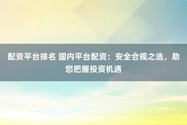 配资平台排名 国内平台配资：安全合规之选，助您把握投资机遇