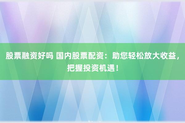 股票融资好吗 国内股票配资：助您轻松放大收益，把握投资机遇！
