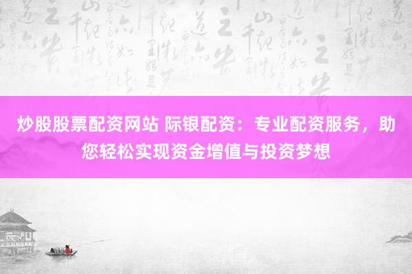 炒股股票配资网站 际银配资：专业配资服务，助您轻松实现资金增值与投资梦想