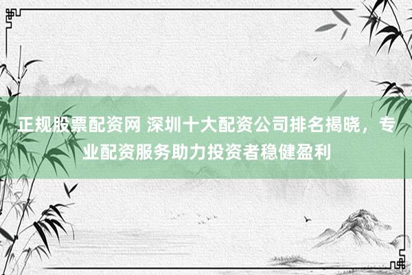正规股票配资网 深圳十大配资公司排名揭晓，专业配资服务助力投资者稳健盈利