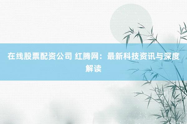 在线股票配资公司 红腾网：最新科技资讯与深度解读