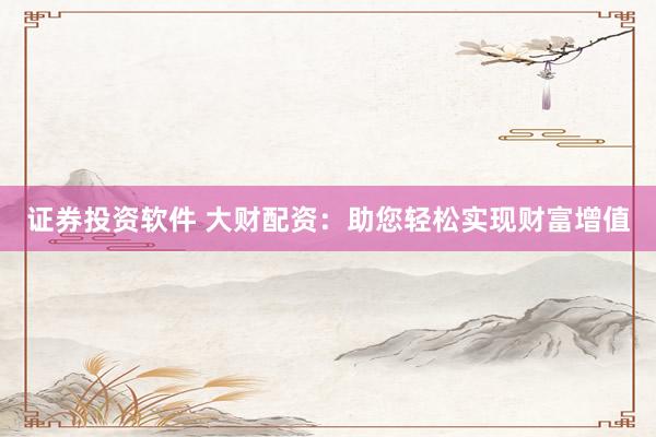 证券投资软件 大财配资：助您轻松实现财富增值