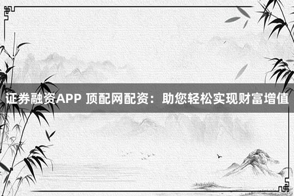 证券融资APP 顶配网配资：助您轻松实现财富增值