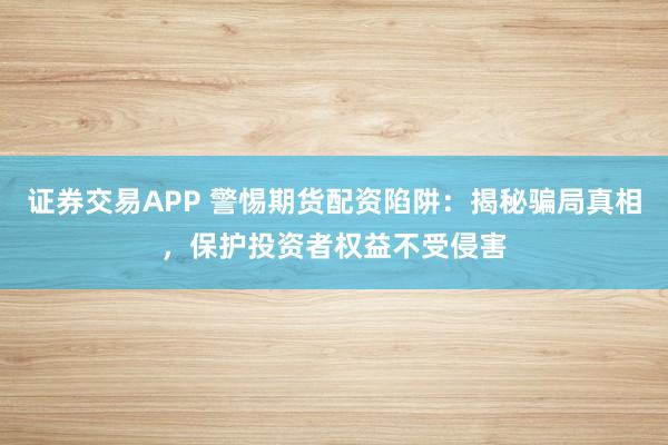 证券交易APP 警惕期货配资陷阱：揭秘骗局真相，保护投资者权益不受侵害