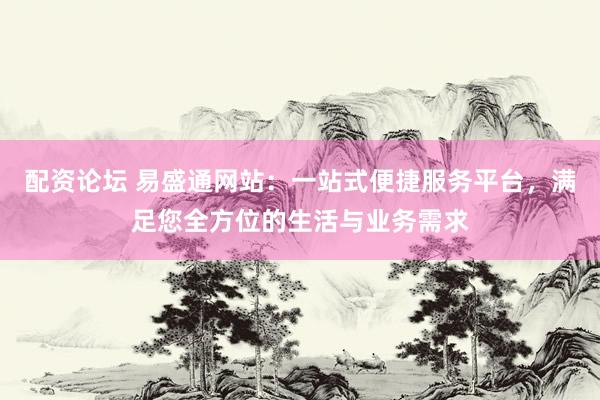 配资论坛 易盛通网站：一站式便捷服务平台，满足您全方位的生活与业务需求
