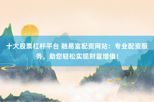 十大股票杠杆平台 融易富配资网站：专业配资服务，助您轻松实现财富增值！
