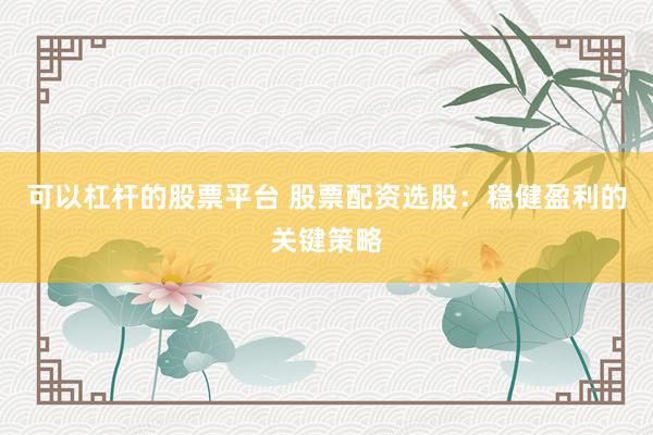可以杠杆的股票平台 股票配资选股：稳健盈利的关键策略