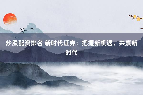 炒股配资排名 新时代证券：把握新机遇，共赢新时代
