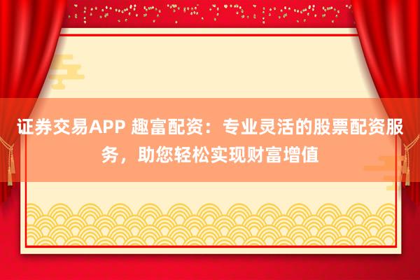 证券交易APP 趣富配资：专业灵活的股票配资服务，助您轻松实现财富增值