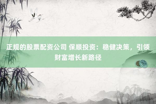正规的股票配资公司 保顺投资：稳健决策，引领财富增长新路径
