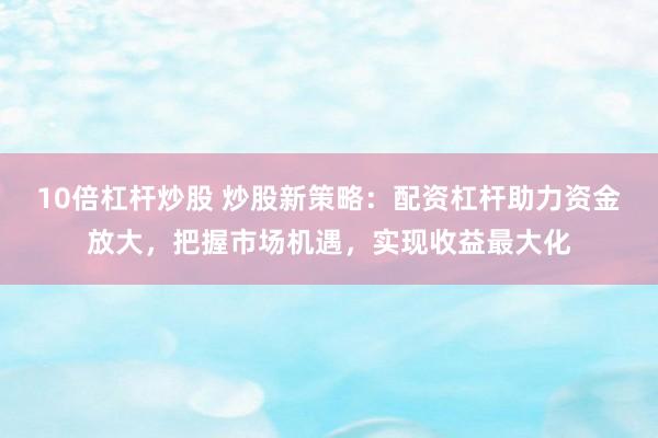 10倍杠杆炒股 炒股新策略：配资杠杆助力资金放大，把握市场机遇，实现收益最大化
