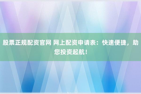 股票正规配资官网 网上配资申请表：快速便捷，助您投资起航！