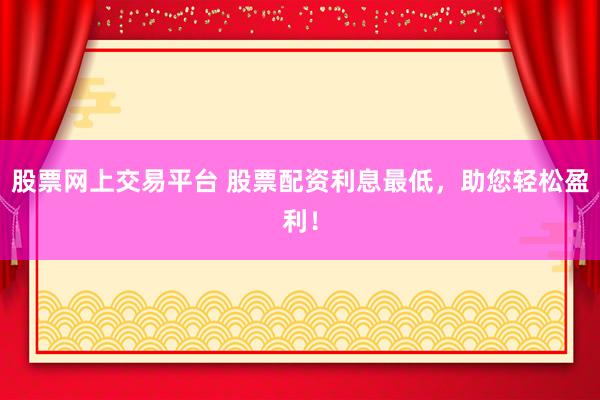 股票网上交易平台 股票配资利息最低，助您轻松盈利！