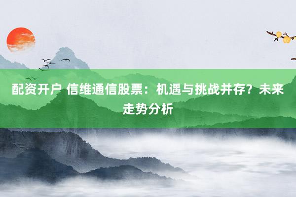 配资开户 信维通信股票：机遇与挑战并存？未来走势分析