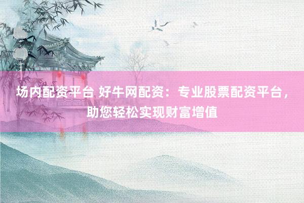 场内配资平台 好牛网配资：专业股票配资平台，助您轻松实现财富增值