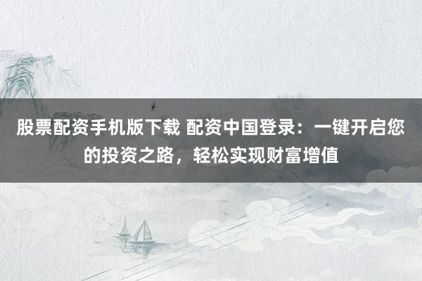 股票配资手机版下载 配资中国登录：一键开启您的投资之路，轻松实现财富增值