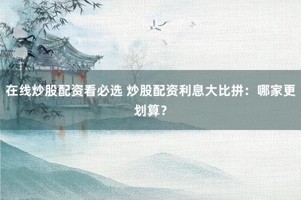 在线炒股配资看必选 炒股配资利息大比拼：哪家更划算？