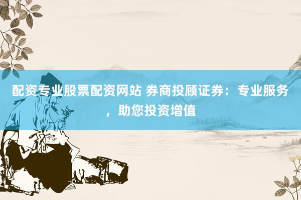 配资专业股票配资网站 券商投顾证券：专业服务，助您投资增值