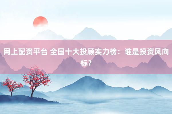网上配资平台 全国十大投顾实力榜：谁是投资风向标？
