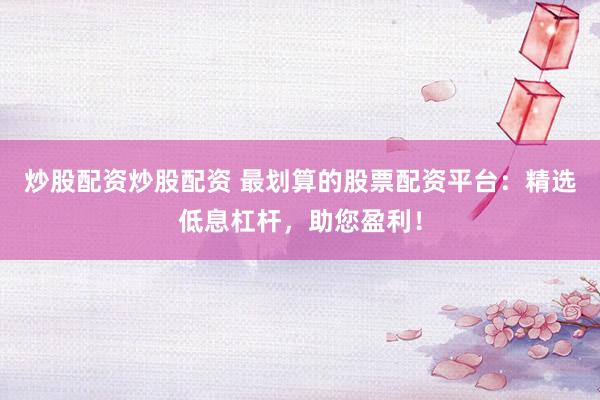 炒股配资炒股配资 最划算的股票配资平台：精选低息杠杆，助您盈利！