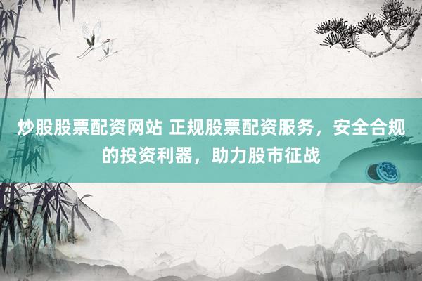 炒股股票配资网站 正规股票配资服务，安全合规的投资利器，助力股市征战