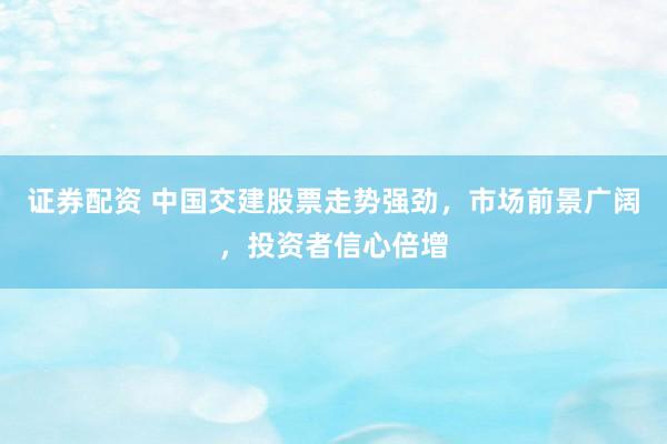 证券配资 中国交建股票走势强劲，市场前景广阔，投资者信心倍增