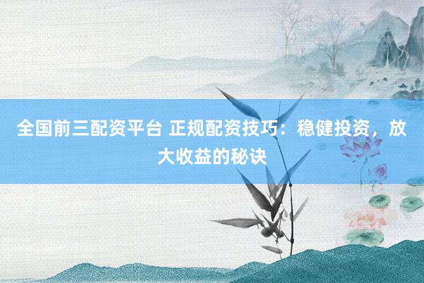 全国前三配资平台 正规配资技巧：稳健投资，放大收益的秘诀