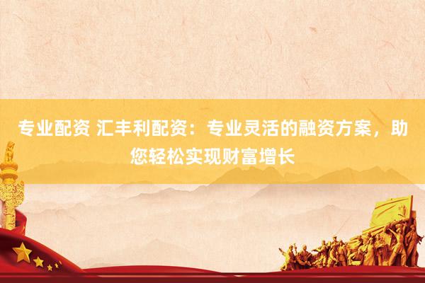 专业配资 汇丰利配资：专业灵活的融资方案，助您轻松实现财富增长