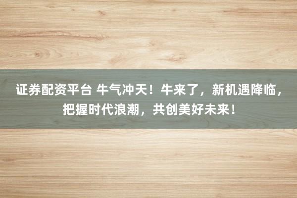 证券配资平台 牛气冲天！牛来了，新机遇降临，把握时代浪潮，共创美好未来！
